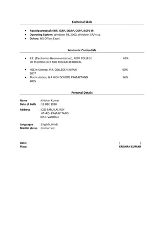 Closure, submitted from the circles throughout the Pan India.
Training
• I have successfully completed minor training for 3 week from BSNL,(Bhopal).
• I have successfully completed major training for 4 week from WCR, (Bhopal).
Technical Skills
• Routing protocol: (RIP, IGRP, EIGRP, OSPF, BGP), IP.
• Operating System: Windows 98, 2000, Windows XP/vista.
• Others: MS Office, Excel.
Academic Credentials
• B.E. (Electronics &communication), RKDF COLLEGE 69%
OF TECHNOLOGY AND RESEARCH BHOPAL
• HSC in Science, V.R. COLLEGE HAJIPUR 60%
2007
• Matriculation, G A HIGH SCHOOL PRATAPTAND 66%
2005
Personal Details
Name : Krishan Kumar
Date of birth : 15 DEC 1990
Address : C/O BABU LAL ROY
AT+PO- PRATAP TAND
DIST- VAISHALI
Languages : English, Hindi.
Marital status : Unmarried
Date: ( )
Place: KRISHAN KUMAR
 