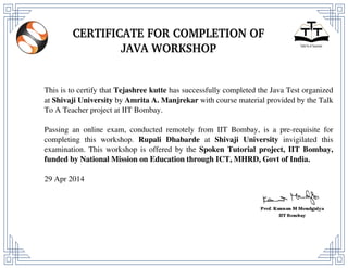 This is to certify that Tejashree kutte has successfully completed the Java Test organized
at Shivaji University by Amrita A. Manjrekar with course material provided by the Talk
To A Teacher project at IIT Bombay.
Passing an online exam, conducted remotely from IIT Bombay, is a pre-requisite for
completing this workshop. Rupali Dhabarde at Shivaji University invigilated this
examination. This workshop is offered by the Spoken Tutorial project, IIT Bombay,
funded by National Mission on Education through ICT, MHRD, Govt of India.
29 Apr 2014
Powered by TCPDF (www.tcpdf.org)
 