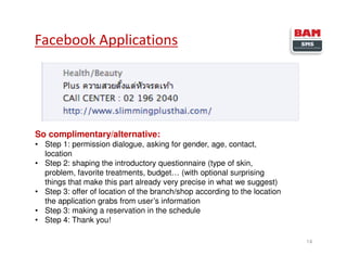 Facebook Applications
14
So complimentary/alternative:
• Step 1: permission dialogue, asking for gender, age, contact,
location
• Step 2: shaping the introductory questionnaire (type of skin,
problem, favorite treatments, budget… (with optional surprising
things that make this part already very precise in what we suggest)
• Step 3: offer of location of the branch/shop according to the location
the application grabs from user’s information
• Step 3: making a reservation in the schedule
• Step 4: Thank you!
 