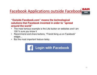 15
Facebook Applications outside Facebook
“Outside Facebook.com” means the technological
solutions that Facebook invented in order to “spread
around the world”
• The most famous example is the Like button on websites and I am
100 % sure you know it
• Recommend and share buttons, “Friend liking us on Facebook”
widget…
• But the most important feature lately:
 
