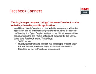21
Facebook Connect
The Login app creates a “bridge” between Facebook and a
website, microsite, mobile application…
• In addition, Kaoklai’s actions on the website, microsite or within the
application can be automatically published on Kaoklai’s Facebook
profile using the Open Graph functions so his friends see what has
been doing on the site (this is set-up and executed by the service
owner and Facebook team). This brings:
• Traffic for free
• Quality leads thanks to the fact that the people brought know
Kaoklai and are interested in his actions and the service
• Resulting as well in Facebook engagement
 