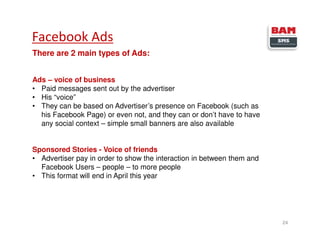 Facebook Ads
24
There are 2 main types of Ads:
Ads – voice of business
• Paid messages sent out by the advertiser
• His “voice”
• They can be based on Advertiser’s presence on Facebook (such as
his Facebook Page) or even not, and they can or don’t have to have
any social context – simple small banners are also available
Sponsored Stories - Voice of friends
• Advertiser pay in order to show the interaction in between them and
Facebook Users – people – to more people
• This format will end in April this year
 