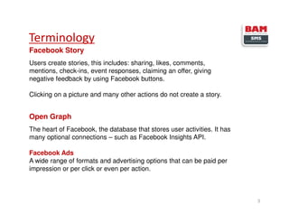 Terminology
3
Facebook Story
Users create stories, this includes: sharing, likes, comments,
mentions, check-ins, event responses, claiming an offer, giving
negative feedback by using Facebook buttons.
Clicking on a picture and many other actions do not create a story.
Open Graph
The heart of Facebook, the database that stores user activities. It has
many optional connections – such as Facebook Insights API.
Facebook Ads
A wide range of formats and advertising options that can be paid per
impression or per click or even per action.
 