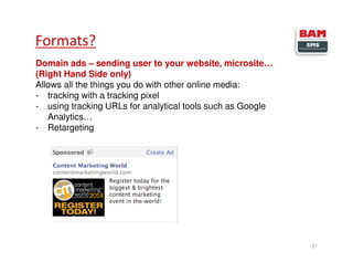 Domain ads – sending user to your website, microsite…
(Right Hand Side only)
Allows all the things you do with other online media:
- tracking with a tracking pixel
- using tracking URLs for analytical tools such as Google
Analytics…
- Retargeting
Formats?
31
 