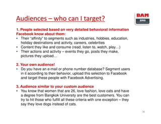 Audiences – who can I target?
36
1. People selected based on very detailed behavioral information
Facebook know about them:
• Their “affinity” to segments such as industries, hobbies, education,
holiday destinations and activity, careers, celebrities
• Content they like and consume (read, listen to, watch, play…)
• Their actions and activity – events they go, posts they make,
pictures they upload…
2. Your own audience!
• Do you have an e-mail or phone number database? Segment users
in it according to their behavior, upload this selection to Facebook
and target these people with Facebook Advertising.
3. Audience similar to your custom audience
• You know that women that are 26, love fashion, love cats and have
a degree from Bangkok University are the best customers. You can
try to hit those who fulfill all these criteria with one exception – they
say they love dogs instead of cats.
 
