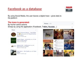 Facebook as a database
5
By using Social Media, the user leaves a digital trace – gives data to
the platform
The trace is generated:
By his/her active actions
Simply by using the application (Facebook, Twitter, Youtube…)
 