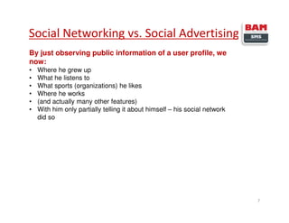 Social Networking vs. Social Advertising
7
By just observing public information of a user profile, we
now:
• Where he grew up
• What he listens to
• What sports (organizations) he likes
• Where he works
• (and actually many other features)
• With him only partially telling it about himself – his social network
did so
 