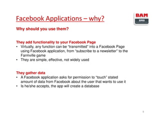 Facebook Applications – why?
9
Why should you use them?
They add functionality to your Facebook Page
• Virtually, any function can be “transmitted” into a Facebook Page
using Facebook application, from “subscribe to a newsletter” to the
Farmville game
• They are simple, effective, not widely used
They gather data
• A Facebook application asks for permission to “touch” stated
amount of data from Facebook about the user that wants to use it
• Is he/she accepts, the app will create a database
 