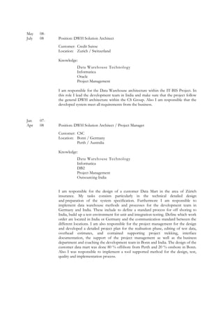May 08-
July 08 Position: DWH Solution Architect
Customer: Credit Suisse
Location: Zurich / Switzerland
Knowledge:
Data Warehouse Technology
Informatica
Oracle
Project Management
I am responsible for the Data Warehouse architecture within the IT-BIS Project. In
this role I lead the development team in India and make sure that the project follow
the general DWH architecture within the CS Group. Also I am responsible that the
developed system meet all requirements from the business.
Jan 07-
Apr 08 Position: DWH Solution Architect / Project Manager
Customer: CSC
Location: Bonn / Germany
Perth / Australia
Knowledge:
Data Warehouse Technology
Informatica
DB2
Project Management
Outsourcing India
I am responsible for the design of a customer Data Mart in the area of Zürich
insurance. My tasks consists particularly in the technical detailed design
and preparation of the system specification. Furthermore I am responsible to
implement data warehouse methods and processes for the development team in
Germany and India. These include to define a standard process for off shoring to
India, build up a test environment for unit and integration testing. Define which work
order are located in India or Germany and the communication standard between the
different locations. I am also responsible for the project management for the design
and developed a detailed project plan for the realisation phase, editing of test data,
overhead estimates, and contained supporting project trekking, interface
documentation, the support of the project management as well as the business
department and coaching the development team in Bonn and India. The design of the
customer data mart was done 80 % offshore from Perth and 20 % onshore in Bonn.
Also I was responsible to implement a tool supported method for the design, test,
quality and implementation process.
 