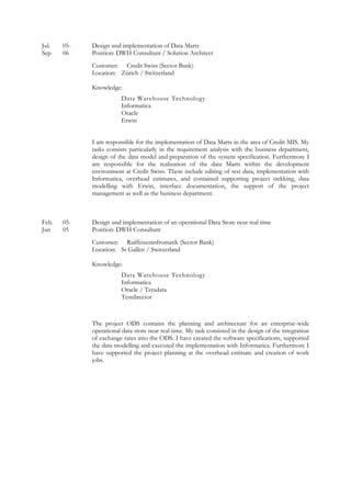 Jul. 05- Design und implementation of Data Marts
Sep 06 Position: DWH Consultant / Solution Architect
Customer: Credit Swiss (Sector Bank)
Location: Zürich / Switzerland
Knowledge:
Data Warehouse Technology
Informatica
Oracle
Erwin
I am responsible for the implementation of Data Marts in the area of Credit MIS. My
tasks consists particularly in the requirement analysis with the business department,
design of the data model and preparation of the system specification. Furthermore I
am responsible for the realization of the data Marts within the development
environment at Credit Swiss. These include editing of test data, implementation with
Informatica, overhead estimates, and contained supporting project trekking, data
modelling with Erwin, interface documentation, the support of the project
management as well as the business department.
Feb. 05- Design und implementation of an operational Data Store near real time
Jun 05 Position: DWH Consultant
Customer: Raiffeiseninfromatik (Sector Bank)
Location: St Gallen / Switzerland
Knowledge:
Data Warehouse Technology
Informatica
Oracle / Teradata
Testdirector
The project ODS contains the planning and architecture for an enterprise-wide
operational data store near real time. My task consisted in the design of the integration
of exchange rates into the ODS. I have created the software specifications, supported
the data modelling and executed the implementation with Informatica. Furthermore I
have supported the project planning at the overhead estimate and creation of work
jobs.
 