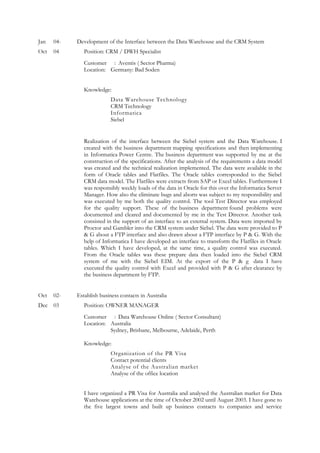 Jan 04- Development of the Interface between the Data Warehouse and the CRM System
Oct 04 Position: CRM / DWH Specialist
Customer : Aventis ( Sector Pharma)
Location: Germany: Bad Soden
Knowledge:
Data Warehouse Technology
CRM Technology
Informatica
Siebel
Realization of the interface between the Siebel system and the Data Warehouse. I
created with the business department mapping specifications and then implementing
in Informatica Power Centre. The business department was supported by me at the
construction of the specifications. After the analysis of the requirements a data model
was created and the technical realization implemented. The data were available in the
form of Oracle tables and Flatfiles. The Oracle tables corresponded to the Siebel
CRM data model. The Flatfiles were extracts from SAP or Excel tables. Furthermore I
was responsibly weekly loads of the data in Oracle for this over the Informatica Server
Manager. How also the eliminate bugs and aborts was subject to my responsibility and
was executed by me both the quality control. The tool Test Director was employed
for the quality support. These of the business department found problems were
documented and cleared and documented by me in the Test Director. Another task
consisted in the support of an interface to an external system. Data were imported by
Proctor and Gambler into the CRM system under Siebel. The data were provided to P
& G about a FTP interface and also drawn about a FTP interface by P & G. With the
help of Informatica I have developed an interface to transform the Flatfiles in Oracle
tables. Which I have developed, at the same time, a quality control was executed.
From the Oracle tables was these prepare data then loaded into the Siebel CRM
system of me with the Siebel EIM. At the export of the P & g data I have
executed the quality control with Excel and provided with P & G after clearance by
the business department by FTP.
Oct 02- Establish business contacts in Australia
Dec 03 Position: OWNER MANAGER
Customer : Data Warehouse Online ( Sector Consultant)
Location: Australia
Sydney, Brisbane, Melbourne, Adelaide, Perth
Knowledge:
Organization of the PR Visa
Contact potential clients
Analyse of the Australian market
Analyse of the office location
I have organized a PR Visa for Australia and analysed the Australian market for Data
Warehouse applications at the time of October 2002 until August 2003. I have gone to
the five largest towns and built up business contacts to companies and service
 