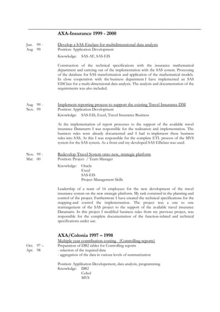 AXA-Insurance 1999 - 2000
Jun. 99 - Develop a SAS-Eisclass for multidimensional data analysis
Aug 99 Position: Application Development
Knowledge: SAS-AF, SAS-EIS
Construction of the technical specifications with the insurance mathematical
department and carrying out of the implementation with the SAS system. Processing
of the database for SAS transformation and application of the mathematical models.
In close cooperation with the business department I have implemented an SAS
EISClass for a multi-dimensional data analysis. The analysis and documentation of the
requirements was also included.
Aug. 99 - Implement reporting process to support the existing Travel Insurance DM
Nov. 99 Position: Application Development
Knowledge: SAS-EIS, Excel, Travel Insurance Business
At the implementation of report processes to the support of the available travel
insurance Datamarts I was responsible for the realization and implementation. The
business rules were already documented and I had to implement these business
rules into SAS. At this I was responsible for the complete ETL process of the MVS
system for the SAS system. As a front end my developed SAS EISclass was used.
Nov. 99 - Redevelop Travel System onto new, strategic platform
Mar. 00 Position: Project- / Team Manager
Knowledge: Oracle
Excel
SAS-EIS
Project Management Skills
Leadership of a team of 16 employees for the new development of the travel
insurance system on the new strategic platform. My task consisted in the planning and
control of the project. Furthermore I have created the technical specifications for the
mapping and control the implementation. The project was a one to one
rearrangement of the SAS project to the support of the available travel insurance
Datamarts. In this project I modified business rules from my previous project, was
responsible for the complete documentation of the function-related and technical
specifications under use.
AXA/Colonia 1997 – 1998
Multiple year contribution costing (Controlling reports)
Oct. 97 – Preparation of DB2 tables for Controlling reports
Apr. 98 - selection of the required data
- aggregation of the data in various levels of summarization
Position: Applikation Developement, data analysis, programming
Knowledge: DB2
Cobol
MVS
 