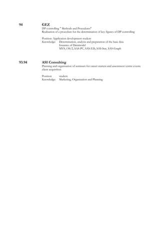 94 GEZ
DP controlling " Methods and Procedures"
Realisation of a procedure for the determination of key-figures of DP controlling
Position: Application development student
Knowledge: Determination, analysis and preparation of the base data
Issuance of Datamodel
MVS, OS/2, SAS-PC, SAS-EIS, SAS Stat, SAS-Graph
93.94 ASI Consulting
Planning and organisation of seminars for career starters and assessment centre events
client acquisition
Position: student
Knowledge: Marketing, Organisation and Planning
 