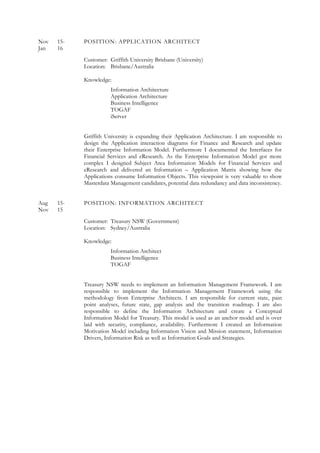Nov 15- POSITION: APPLICATION ARCHITECT
Jan 16
Customer: Griffith University Brisbane (University)
Location: Brisbane/Australia
Knowledge:
Information Architecture
Application Architecture
Business Intelligence
TOGAF
iServer
Griffith University is expanding their Application Architecture. I am responsible to
design the Application interaction diagrams for Finance and Research and update
their Enterprise Information Model. Furthermore I documented the Interfaces for
Financial Services and eResearch. As the Enterprise Information Model got more
complex I designed Subject Area Information Models for Financial Services and
eResearch and delivered an Information – Application Matrix showing how the
Applications consume Information Objects. This viewpoint is very valuable to show
Masterdata Management candidates, potential data redundancy and data inconsistency.
Aug 15- POSITION: INFORMATION ARCHITECT
Nov 15
Customer: Treasury NSW (Government)
Location: Sydney/Australia
Knowledge:
Information Architect
Business Intelligence
TOGAF
Treasury NSW needs to implement an Information Management Framework. I am
responsible to implement the Information Management Framework using the
methodology from Enterprise Architects. I am responsible for current state, pain
point analyses, future state, gap analysis and the transition roadmap. I am also
responsible to define the Information Architecture and create a Conceptual
Information Model for Treasury. This model is used as an anchor model and is over
laid with security, compliance, availability. Furthermore I created an Information
Motivation Model including Information Vision and Mission statement, Information
Drivers, Information Risk as well as Information Goals and Strategies.
 