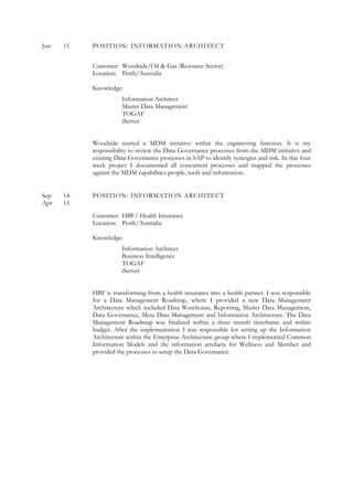 Jun 15 POSITION: INFORMATION ARCHITECT
Customer: Woodside/Oil & Gas (Resource Sector)
Location: Perth/Australia
Knowledge:
Information Architect
Master Data Management
TOGAF
iServer
Woodside started a MDM initiative within the engineering function. It is my
responsibility to review the Data Governance processes from the MDM initiative and
existing Data Governance processes in SAP to identify synergies and risk. In this four
week project I documented all concurrent processes and mapped the processes
against the MDM capabilities people, tools and information.
Sep 14- POSITION: INFORMATION ARCHITECT
Apr 15
Customer: HBF/ Health Insurance
Location: Perth/Australia
Knowledge:
Information Architect
Business Intelligence
TOGAF
iServer
HBF is transforming from a health insurance into a health partner. I was responsible
for a Data Management Roadmap, where I provided a new Data Management
Architecture which included Data Warehouse, Reporting, Master Data Management,
Data Governance, Meta Data Management and Information Architecture. The Data
Management Roadmap was finalized within a three month timeframe and within
budget. After the implementation I was responsible for setting up the Information
Architecture within the Enterprise Architecture group where I implemented Common
Information Models and the information artefacts for Wellness and Member and
provided the processes to setup the Data Governance.
 