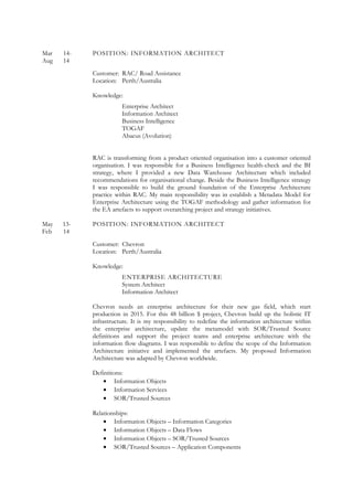 Mar 14- POSITION: INFORMATION ARCHITECT
Aug 14
Customer: RAC/ Road Assistance
Location: Perth/Australia
Knowledge:
Enterprise Architect
Information Architect
Business Intelligence
TOGAF
Abacus (Avolution)
RAC is transforming from a product oriented organisation into a customer oriented
organisation. I was responsible for a Business Intelligence health-check and the BI
strategy, where I provided a new Data Warehouse Architecture which included
recommendations for organisational change. Beside the Business Intelligence strategy
I was responsible to build the ground foundation of the Enterprise Architecture
practice within RAC. My main responsibility was in establish a Metadata Model for
Enterprise Architecture using the TOGAF methodology and gather information for
the EA artefacts to support overarching project and strategy initiatives.
May 13- POSITION: INFORMATION ARCHITECT
Feb 14
Customer: Chevron
Location: Perth/Australia
Knowledge:
ENTERPRISE ARCHITECTURE
System Architect
Information Architect
Chevron needs an enterprise architecture for their new gas field, which start
production in 2015. For this 48 billion $ project, Chevron build up the holistic IT
infrastructure. It is my responsibility to redefine the information architecture within
the enterprise architecture, update the metamodel with SOR/Trusted Source
definitions and support the project teams and enterprise architecture with the
information flow diagrams. I was responsible to define the scope of the Information
Architecture initiative and implemented the artefacts. My proposed Information
Architecture was adapted by Chevron worldwide.
Definitions:
• Information Objects
• Information Services
• SOR/Trusted Sources
Relationships:
• Information Objects – Information Categories
• Information Objects – Data Flows
• Information Objects – SOR/Trusted Sources
• SOR/Trusted Sources – Application Components
 