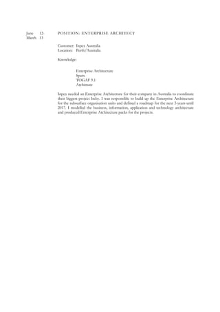June 12- POSITION: ENTERPRISE ARCHITECT
March 13
Customer: Inpex Australia
Location: Perth/Australia
Knowledge:
Enterprise Architecture
Sparx
TOGAF 9.1
Archimate
Inpex needed an Enterprise Architecture for their company in Australia to coordinate
their biggest project Itchy. I was responsible to build up the Enterprise Architecture
for the subsurface organisation units and defined a roadmap for the next 5 years until
2017. I modelled the business, information, application and technology architecture
and produced Enterprise Architecture packs for the projects.
 