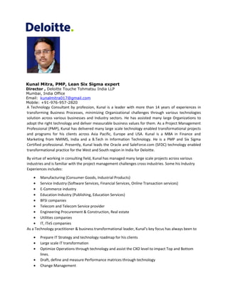 Kunal Mitra, PMP, Lean Six Sigma expert
Director , Deloitte Touche Tohmatsu India LLP
Mumbai, India Office
Email: kunalmitra017@gmail.com
Mobile: +91-976-957-2820
A Technology Consultant by profession, Kunal is a leader with more than 14 years of experiences in
transforming Business Processes, minimizing Organizational challenges through various technologies
solution across various businesses and Industry sectors. He has assisted many large Organizations to
adopt the right technology and deliver measurable business values for them. As a Project Management
Professional (PMP), Kunal has delivered many large scale technology enabled transformational projects
and programs for his clients across Asia Pacific, Europe and USA. Kunal is a MBA in Finance and
Marketing from NMIMS, India and a B.Tech in Information Technology. He is a PMP and Six Sigma
Certified professional. Presently, Kunal leads the Oracle and SaleForce.com (SFDC) technology enabled
transformational practice for the West and South region in India for Deloitte.
By virtue of working in consulting field, Kunal has managed many large scale projects across various
industries and is familiar with the project management challenges cross industries. Some his Industry
Experiences includes:
• Manufacturing (Consumer Goods, Industrial Products)
• Service Industry (Software Services, Financial Services, Online Transaction services)
• E-Commerce industry
• Education Industry (Publishing, Education Services)
• BFSI companies
• Telecom and Telecom Service provider
• Engineering Procurement & Construction, Real estate
• Utilities companies
• IT, ITeS companies
As a Technology practitioner & business transformational leader, Kunal’s key focus has always been to
• Prepare IT Strategy and technology roadmap for his clients
• Large scale IT transformation
• Optimize Operations through technology and assist the CXO level to impact Top and Bottom
lines.
• Draft, define and measure Performance matrices through technology
• Change Management
 