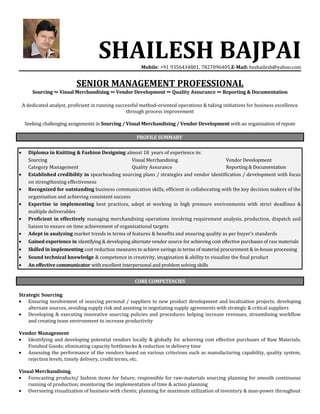 SHAILESH BAJPAIMobile: +91 9356434801, 7827096405,E-Mail: bsshailesh@yahoo.com
SENIOR MANAGEMENT PROFESSIONAL
Sourcing ~ Visual Merchandising ~ Vendor Development ~ Quality Assurance ~ Reporting & Documentation
A dedicated analyst, proficient in running successful method-oriented operations & taking initiatives for business excellence
through process improvement
Seeking challenging assignments in Sourcing / Visual Merchandising / Vendor Development with an organization of repute
PROFILE SUMMARY
• Diploma in Knitting & Fashion Designing almost 18 years of experience in:
Sourcing Visual Merchandising Vendor Development
Category Management Quality Assurance Reporting & Documentation
• Established credibility in spearheading sourcing plans / strategies and vendor identification / development with focus
on strengthening effectiveness
• Recognized for outstanding business communication skills, efficient in collaborating with the key decision makers of the
organization and achieving consistent success
• Expertise in implementing best practices, adept at working in high pressure environments with strict deadlines &
multiple deliverables
• Proficient in effectively managing merchandising operations involving requirement analysis, production, dispatch and
liaison to ensure on time achievement of organizational targets
• Adept in analyzing market trends in terms of features & benefits and ensuring quality as per buyer’s standards
• Gained experience in identifying & developing alternate vendor source for achieving cost effective purchases of raw materials
• Skilled in implementing cost reduction measures to achieve savings in terms of material procurement & in-house processing
• Sound technical knowledge & competence in creativity, imagination & ability to visualize the final product
• An effective communicator with excellent interpersonal and problem solving skills
CORE COMPETENCIES
Strategic Sourcing
• Ensuring involvement of sourcing personal / suppliers to new product development and localization projects; developing
alternate sources, avoiding supply risk and assisting in negotiating supply agreements with strategic & critical suppliers
• Developing & executing innovative sourcing policies and procedures helping increase revenues, streamlining workflow
and creating team environment to increase productivity
Vendor Management
• Identifying and developing potential vendors locally & globally for achieving cost effective purchases of Raw Materials,
Finished Goods; eliminating capacity bottlenecks & reduction in delivery time
• Assessing the performance of the vendors based on various criterions such as manufacturing capability, quality system,
rejection levels, timely delivery, credit terms, etc.
Visual Merchandising
• Forecasting products/ fashion items for future; responsible for raw-materials sourcing planning for smooth continuous
running of production; monitoring the implementation of time & action planning
• Overseeing visualization of business with clients; planning for maximum utilization of inventory & man-power throughout
 