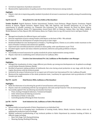 • Carried out inspections of products outsourced
• Monitored the implementation of quality practices from initial to final process among vendors
Highlight:
• Played a vital role in improving quality standard of products & increase in awareness for quality among all manufacturing
workers
Sep’03–Jun’10 Wrap Knits Pvt. Ltd. New Delhi as Merchandiser
Vendor Handled: Nagesh Knitwear, Eveline International, Teeknits, Goyal Knitwear, Bhagat Exports, Greatways, Nagesh
Hosiery & Exports, Nagesh Exclusive, Nagesh Classic, NRS, Oak Apparels, and Versatile Enterprises etc to meet the
requirements of valuable customers viz. Compotoir Des Cotonniers, Lee Cooper, Element, Du Pareil Au Mémé, Oxbow,
Compagnie De Californie, Denim 575, Sapasousakas, Gerard Darel, DDP, Le Chameau, Lafuma, Ober, Sun Valley, Gabble &
Wolsh, Redsand, La Piste, Ripcurl, HIC, GSA Salmon, Baina, Les Triples, Gout, Le cap, LPJ, Laurent Carrer and Space Fashion
Role:
• Managed merchandise for different buyers and vendors
• Oversaw negotiation of prices among Vendors with Buyers on the basis of Win - Win attitude
• Tracked vendors for development of samples from proto to later stages
• Rendered feedback for new developments to Vendors / Top Management / Clients so as to utilize vendor maximum on the
basis of Vendor’s technical and commercial capability
• Supervised and controlled production activities to meet quality, order specifications as per T.N.A.
• Provided regular reports and status related to production, deliveries and quality problems to Buyers
Highlights:
• Successfully increased awareness for quality standards & system implementation among vendors
• Played a vital role in establishing entire infrastructure for Ludhiana office
Jul’01 – Aug’03 Creative Line International Pvt. Ltd., Ludhiana as Merchandiser-cum-Manager
Highlights:
• Managed the visualization of colour range, different yarn blends, up-coming new developments etc. & updated accordingly
current Indian Domestic Knitwear Market
• Rectified all garment making problems & bottlenecks that arise during actual production at any stage, with the help of
regular discussions with the technical people
• Involved in the setup of infrastructure for an export unit of Creative Line International Pvt. Ltd., Ludhiana (Punjab)
• Monitored the implementation of the whole production team / machinery for approximate start-up production of 15000
Sweaters per month
Mar’99 – Jun’01 Hind Hosiery Mills, Ludhiana as Merchandiser
Highlights:
• Holds the distinction of accelerating the growth of annual business with increased profits
• Played a vital role coordinating with the top management, Sub-units and QA Team for T.N.A. & minimizing wastage
• Successfully applied T.N.A. by following merchandise from basic:
o Proto, Costing of Sample & Salesman / Commercial Samples
o Order Achievement & Ordering accessories
o Distribution of Order to Sub-units
o Controlling Quality & Wastage & Order Execution
Jan’98 – Feb’99 Scott Industries Ltd., Ludhiana as Fabric Merchandiser
Highlights:
• Resourcefully increased growth of Fabric Department as an Individual Unit
• Played a vital role in managing basic visualization of running trends, fabrics, blends, textures, finishes, colors etc. &
updating the production team accordingly
• Skilfully conducted troubleshooting of any technical problem in Fabric Department by constant tracking of Fabric at
different stages including:
o Basic Yarn Stage, Yarn Dyeing & Knitting
o Shearing, Dyeing, Washing & Shearing
 