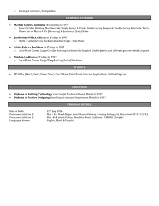 o Raising & Calendar / Compaction
TRAININGS ATTENDED
• Mayfair Fabrics, Ludhiana of 6 months in 1997
o Basic Circular Knitting Machines like Single Jersey 4-Track, Double Jersey Jacquard, Double Jersey Interlock, Terry,
Fleece, etc. of Mayer & Cie (Germany) & Jumberica (Italy) Make
• Joy Hosiery Mills, Ludhiana of 15 days in 1997
o Protti – Computerized flat knits machine (5gg) – Italy Make
• Alisha Fabrics, Ludhiana of 15 days in 1997
o Local Make Coarse Gauge Circular Knitting Machines like Single & Double Jersey, and different pattern-wheel Jacquard
• Nimbus, Ludhiana of 15 days in 1997
o Local Make Coarse Gauge Warp knitting Rachel Machines
IT SKILLS
• MS Office (Word, Excel, PowerPoint), Corel Draw, Paint Brush, Internet Applications, Outlook Express
EDUCATION
• Diploma in Knitting Technology from Punjab Technical Board, Mohali in 1997
• Diploma in Fashion Designing from Punjab Industry Department, Mohali in 1997
PERSONAL DETAILS
Date of Birth: 22nd
July 1976
Permanent Address 1: Plot – 14, Akash Nagar, near Dhasna Railway crossing, Indergarhi, Ghaziabad-201015 (U.P.)
Permanent Address 2: Plot -144, Amrit Colony, Hambhra Road, Ludhiana - 141008, (Punjab)
Languages Known: English, Hindi & Punjabi
 