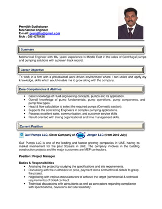 Premjith Sudhakaran
Mechanical Engineer
E-mail: premjiths@gmail.com
Mob : 056 4270436
Summary
Mechanical Engineer with 10+ years’ experience in Middle East in the sales of Centrifugal pumps
and pumping solutions with a proven track record.
Career Objective
To work in a firm with a professional work driven environment where I can utilize and apply my
knowledge, skills which would enable me to grow along with the company.
Core Competencies & Abilities
• Basic knowledge of Fluid engineering concepts, pumps and its application.
• Overall knowledge of pump fundamentals, pump operations, pump components, and
pump flow types.
• Head & flow calculation to select the required pumps (Domestic section).
• Supports the contracting Engineers in complex pumping applications.
• Possess excellent sales, communication, and customer service skills
• Result oriented with strong organizational and time management skills.
Current Position
Gulf Pumps LLC, Sister Company of Jengan LLC (from 2010 July)
Gulf Pumps LLC is one of the leading and fastest growing companies in UAE, having its
market involvement for the past 30years in UAE. The company involves in the building
construction projects and the major customers are MEP contractors.
Position: Project Manager
Duties & Responsibilities
• Analyzing the project by studying the specifications and site requirements.
• Discussing with the customers for price, payment terms and technical details to grasp
the project.
• Negotiating with various manufacturers to achieve the target (commercial & technical
requirements) of bided contract.
• Technical discussions with consultants as well as contractors regarding compliance
with specifications, deviations and site feasibility.
 