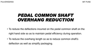 PEDAL COMMON SHAFT
OVERHANG REDUCTION
• To reduce the deflections incurred on the pedal common shaft on the
right hand side so as to maintain pedal efficiency during operation.
• To reduce the overhang length so as to reduce common shaft’s
deflection as well as simplify packaging.
PULVERISERS5 MIT PUNE
 