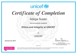 Certificate of Completion
Adoga Susan
has successfully completed
Ethics and Integrity at UNICEF
Note: This certificate is issued by UNICEF through the Agora platform. It may not be recognized by other institutions – including third
party vendors or universities from which content may be offered in this course or programme.
by
UNICEF
January 22, 2016 _______________________________________
Dawn Denvir, Chief
Organizational Learning and Development Section
Division of Human Resources
MrKkLkJlIk
Powered by TCPDF (www.tcpdf.org)
 