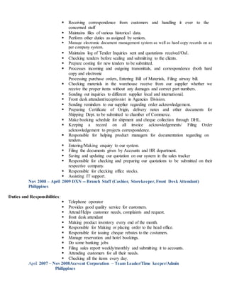  Receiving correspondence from customers and handling it over to the
concerned staff
 Maintains files of various historical data.
 Perform other duties as assigned by seniors.
 Manage electronic document management system as well as hard copy records on as
per company system.
 Maintains log of Tender Inquiries sent and quotations received/Out.
 Checking tenders before sealing and submitting to the clients.
 Prepare costing for new tenders to be submitted.
 Processes incoming and outgoing transmittals, and correspondence (both hard
copy and electronic
Processing purchase orders, Entering Bill of Materials, Filing airway bill.
 Checking materials in the warehouse receive from our supplier whether we
receive the proper items without any damages and correct part numbers.
 Sending out inquiries to different supplier local and international.
 Front desk attendant/receptionist in Agencies Division.
 Sending reminders to our supplier regarding order acknowledgement.
 Preparing Certificate of Origin, delivery notes and other documents for
Shipping Dept. to be submitted to chamber of Commerce.
 Make booking schedule for shipment and cheque collection through DHL.
 Keeping a record on all invoice acknowledgements/ Filing Order
acknowledgement to projects correspondence.
 Responsible for helping product managers for documentation regarding on
tenders.
 Entering/Making enquiry to our system.
 Filing the documents given by Accounts and HR department.
 Saving and updating our quotation on our system in the sales tracker
 Responsible for checking and preparing our quotations to be submitted on their
respective company.
 Responsible for checking office stocks.
 Assisting IT support.
Nov 2008 – April 2009 DXN -- Branch Staff (Cashier, Storekeeper, Front Desk Attendant)
Philippines
Duties and Responsibilities:
 Telephone operator
 Provides good quality service for customers.
 Attend/Helps customer needs, complaints and request.
 front desk attendant
 Making product inventory every end of the month.
 Responsible for Making or placing order to the head office.
 Responsible for issuing cheque rebates to the costumers.
 Manage reservation and hotel bookings.
 Do some banking jobs
 Filing sales report weekly/monthly and submitting it to accounts.
 Attending customers for all their needs.
 Checking all the items every day.
April 2007 – Nov 2008Acevent Corporation – Team Leader/Time keeper/Admin
Philippines
 