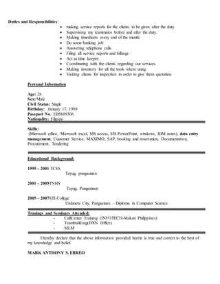 Duties and Responsibilities:
 making service reports for the clients to be given after the duty
 Supervising my teammates before and after the duty.
 Making timesheets every end of the month.
 Do some banking job
 Answering telephone calls
 Filing all service reports and billings
 Act as time keeper.
 Coordinating with the clients regarding our services.
 Making inventory for all the tools where using.
 Visiting clients for inspection in order to give them quotation.
.
Personal Information
Age: 26
Sex: Male
Civil Status: Single
Birthday: January 17, 1989
Passport No.: EB5609306
Nationality: Filipino
Skills:
(Microsoft office, Microsoft excel, MS access, MS PowerPoint, windows, IBM notes), data entry
management, Customer Service. MAXIMO, SAP, booking and reservation, Documentation,
Procurement, Tendering
Educational Background:
1995 – 2001 TCES
Tayug, pangasinan
2001 – 2005TNHS
Tayug, Pangasinan
2005 – 2007STI College
Urdaneta City, Pangasinan – Diploma in Computer Science
Tranings and Seminars Attended:
- CallCenter Training (INFOTECH-Makati Philippines)
- Teambuilding(DXN Office)
- MLM
I hereby declare that the above information provided herein is true and correct to the best of
my knowledge and belief.
MARK ANTHONY S. EBREO
 