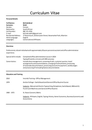 1
Curriculum Vitae
Personal Details
Full Names: BelindaBeryl
Surname: Wahl
Gender: Female
Nationality: SouthAfrican
Cell Number: 082 571 2554
E-mail: belinda.wahl1@gmail.com
Residential Address: 17 Rosemount,20 DoncasterStreet,Newmarket Park,Alberton
Home Language: English
Languages: Conversational Afrikaans
Overview
Professional,vibrantindividual withapproximately20yearspersonal assistantandoffice administration
experience.
Special skillsinclude: Completedoffice administrationcourse in2014
Typing50 wordsa minute with 96% accuracy
Careerduties: Include diarymanagement,screeningof calls,customerqueries, travel
arrangementsandaccommodation,arrangingof refreshments,processing
of stocktake documentation,processingaccountsforpayment, weeklywages
and processingof retreadingfactory documentation.
Education and Training
2014 Imsimbi Training–Office Management
1974 AnchorCollege –SwitchboardandGeneral Office RoutineCourse
Subjects: Manual and ElectricTypewriting,Dictaphone,Switchboard, IBMandICL
PunchCard Machines and General Office Routine
1969 - 1973 St. RosesConvent,Matric
Subjects: Afrikaans,English,Typing,History,Home Economics, BusinessEconomicsand
Accountancy
 