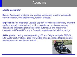 About me
Nicola Morgantini
Briefs: Aerospace engineer, my working experience runs from design to
industrialization, cost engineering, quality, process.
Experience: 1yr Integrated Logistic Support for main italian military shipyard
(surface vessel + submarines) + 11 yr experience on piston assembly
design and engineering for recreational, automotive and motorcycle
customer in USA and Europe + 7 months experience in fuel filter design
Skills: product desing and engineering, FE and fatigue analysis, FMECA,
Life Cycle Cost Analysis, good knowledge of engine related topics; engine,
motorsports and aviation enthusiast.
 