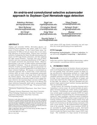 An end-to-end convolutional selective autoencoder
approach to Soybean Cyst Nematode eggs detection
Adedotun Akintayo ∗
akintayo@iastate.edu
Nigel Lee ∗
nigel92@iastate.edu
Vikas Chawla †
vchawla@iastate.edu
Mark Mullaney ‡
mmullaney@iastate.edu
Christopher Marett‡
cmarett@iastate.edu
Asheesh Singh §
singhak@iastate.edu
Arti Singh §
arti@iastate.edu
Greg Tylka‡
gltylka@iastate.edu
Baskar
Ganapathysubramanian ∗
baskarg@iastate.edu
Soumik Sarkar ∗¶
soumiks@iastate.edu
ABSTRACT
Soybean cyst nematodes (SCNs), Heterodera glycines, are
unwanted micro-organisms that reduce yields of a major
source of food–soybeans. In the United States alone, ap-
proximately $1 billion is lost per annum due to cyst nema-
tode infections on soybean plants. Experts have conceived
methods of mitigating the losses through phenotyping tech-
niques via SCN eggs density estimation, and then applying
the right control measures. Currently, they rely on labor-
intensive and time-consuming identiﬁcation of SCN eggs in
soil samples processed onto microscopic frames. However,
phenotyping a vast array of ﬁelds requires automated high-
throughput techniques. From an automation perspective,
detection of rarely occurring SCN eggs in a microscopic im-
age frame with a cluttered background of soil debris poses a
major technical challenge. We propose a convolutional au-
toencoder approach that is armed with a novel selectivity
criterion where we train a deep convolutional autoencoder
to mask undesired parts in an image frame while allowing
the desired objects. Our selective autoencoder is trained
with expert-labeled microscopic images to learn unique fea-
tures related to the invariant shapes and sizes of SCN eggs.
without any hand-crafting. The outcome is an eﬃcient rare
object detection framework which aids in automated high-
throughput detection of the SCN eggs. The proposed frame-
∗
Mechanical Engineering Department, Iowa State Univer-
sity
†
Computer Sciences Department, Iowa State University
‡
Plant Pathology Department, Iowa State University
§
Agronomy Department, Iowa State University
¶
Corresponding author
Permission to make digital or hard copies of all or part of this work for personal or
classroom use is granted without fee provided that copies are not made or distributed
for proﬁt or commercial advantage and that copies bear this notice and the full cita-
tion on the ﬁrst page. Copyrights for components of this work owned by others than
ACM must be honored. Abstracting with credit is permitted. To copy otherwise, or re-
publish, to post on servers or to redistribute to lists, requires prior speciﬁc permission
and/or a fee. Request permissions from permissions@acm.org.
KDD ’16 Workshop: Data Science for Food, Energy and Water August 14,
2016, San Francisco, CA, USA
c 2016 ACM. ISBN 978-1-4503-2138-9.
DOI: 10.1145/1235
work reduces SCN eggs density estimation cost and expe-
dites the overall phenotyping process signiﬁcantly.
CCS Concepts
•Computing methodologies → Feature selection; Im-
age processing; •Applied computing → Agriculture;
Keywords
image data analytics; high throughput phenotyping; soybean
cyst nematodes; convolutional selective autoencoder
1. INTRODUCTION
There is growing interest by breeders, farmers and agrono
mists in developing technological tools to automatically mon-
itor and quantify biotic and abiotic stresses on plants us-
ing non-destructive phenotyping methods in a rapid, high
throughput manner. Proponents [16, 21] have analyzed the
untapped potential of such technology with methods that
leverage current improvement in resolution of images and
sensor data taken from the vulnerable plant or ﬁeld sections.
In that light, the authors in [26] have identiﬁed and cate-
gorized image analytics-based machine learning algorithms
that are potentially useful.
In this context, the versatility of machine learning tools is
expanding to various scopes [2], neural networks are partic-
ularly becoming popular for a wide variety of applications.
For instance, convolutional neural network-based applica-
tions include graph transformer networks (GTN) for rapid,
online recognition of handwriting [15], natural language pro-
cessing [6], large vocabulary continuous speech recognition
[25] and avatar CAPTCHA machine image recognition [5] by
training machines to distinguish between human faces and
computer generated faces. Image analytics have speciﬁcally
found a lot of attention in the deep learning community with
many record setting [13, 29] implementations and adapta-
tions of the networks. Support vector machines (SVM) [4]
are successful for similar applications as well. Part-based
discriminative model [9], and exemplar-SVMs [19] have been
tested to tackle the Pascal visual object classes (VOC) chal-
lenges. The availability of a large amount of microscopic
 