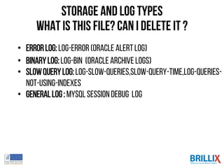 Storage and log types
what is this file? can I delete it ?
• ErrorLog:log-error (Oracle alertlog)
• BinaryLog:log-bin (Oracle Archivelogs)
• SlowQueryLog:log-slow-queries,slow-query-time,log-queries-
not-using-indexes
• GeneralLog: MySQLsessiondebug log
 