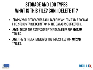 • .frm: MySQLrepresentseach tablebyan .frm tableformat
file, storestabledefinitionin the databasedirectory.
• .MYD: This is theextensionof theDatafiles for MyISAM
tables.
• .MYI:Thisis theextensionof the Indexfiles for MyISAM
tables.
Storage and log types
what is this file? can I delete it ?
 
