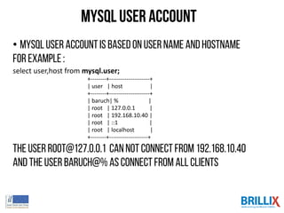 MySQL User account
• MySQLuser accountis basedon username and hostname
For example:
select user,host from mysql.user;
+--------+---------------------+
| user | host |
+--------+---------------------+
| baruch| % |
| root | 127.0.0.1 |
| root | 192.168.10.40 |
| root | ::1 |
| root | localhost |
+--------+--------------------+
The Userroot@127.0.0.1 cannotconnect from 192.168.10.40
And theuserbaruch@% asconnectfrom all clients
 