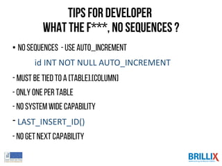 Tips for Developer
what the F***, no Sequences ?
• NoSequences - useAUTO_INCREMENT
id INT NOT NULL AUTO_INCREMENT
- Must be tied toa [table].[column]
- Only one per table
- No systemwide capability
- LAST_INSERT_ID()
- No getnextcapability
 
