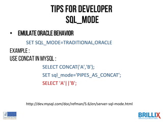 Tips for Developer
SQL_MODE
• EmulateOracleBehavior
SET SQL_MODE=TRADITIONAL,ORACLE
Example :
Use concatin mysql :
SELECT CONCAT('A','B');
SET sql_mode='PIPES_AS_CONCAT';
SELECT 'A'||'B';
http://dev.mysql.com/doc/refman/5.6/en/server-sql-mode.html
 