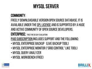 MySQL Server
Community:
Freelydownloadableversionopensourcedatabase.It is
availableunder the GPL license and issupportedbya huge
and activecommunityof open sourcedevelopers.
Enterprise: Free for 30 day evaluation
Paidsubscriptionincludessupportand the following:
• MySQLEnterpriseBackup (LIVE BACKUPtool)
• MySQLEnterpriseMonitor(“GRID CONTROL” like tool)
• MySQLQueryAnalyzer
• MySQLWorkbench(Free)
 