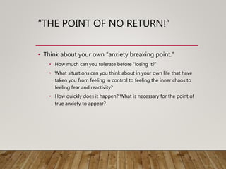 “THE POINT OF NO RETURN!”
• Think about your own “anxiety breaking point.”
• How much can you tolerate before “losing it?”
• What situations can you think about in your own life that have
taken you from feeling in control to feeling the inner chaos to
feeling fear and reactivity?
• How quickly does it happen? What is necessary for the point of
true anxiety to appear?
 