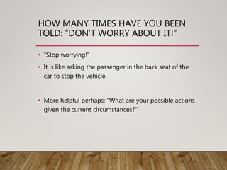 HOW MANY TIMES HAVE YOU BEEN
TOLD: “DON’T WORRY ABOUT IT!”
• “Stop worrying!”
• It is like asking the passenger in the back seat of the
car to stop the vehicle.
• More helpful perhaps: “What are your possible actions
given the current circumstances?”
 