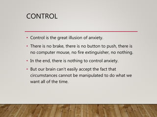 CONTROL
• Control is the great illusion of anxiety.
• There is no brake, there is no button to push, there is
no computer mouse, no fire extinguisher, no nothing.
• In the end, there is nothing to control anxiety.
• But our brain can’t easily accept the fact that
circumstances cannot be manipulated to do what we
want all of the time.
 