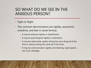 SO WHAT DO WE SEE IN THE
ANXIOUS PERSON?
• Fight or Flight
• The common denominators are rigidity, autonomic
overdrive, and fear in some form(s).
• It may be physical rigidity or hyperkinesia
• It may be psychological rigidity or distraction
• It may be relationship rigidity (doing the same thing all of the
time or doing nothing the same all of the time)
• It may be communication rigidity (not listening, rapid speech,
too much verbiage)
 