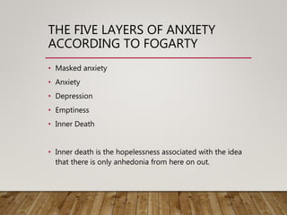 THE FIVE LAYERS OF ANXIETY
ACCORDING TO FOGARTY
• Masked anxiety
• Anxiety
• Depression
• Emptiness
• Inner Death
• Inner death is the hopelessness associated with the idea
that there is only anhedonia from here on out.
 