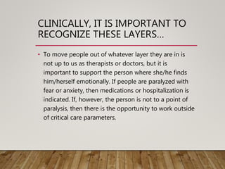 CLINICALLY, IT IS IMPORTANT TO
RECOGNIZE THESE LAYERS…
• To move people out of whatever layer they are in is
not up to us as therapists or doctors, but it is
important to support the person where she/he finds
him/herself emotionally. If people are paralyzed with
fear or anxiety, then medications or hospitalization is
indicated. If, however, the person is not to a point of
paralysis, then there is the opportunity to work outside
of critical care parameters.
 