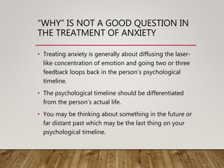 “WHY” IS NOT A GOOD QUESTION IN
THE TREATMENT OF ANXIETY
• Treating anxiety is generally about diffusing the laser-
like concentration of emotion and going two or three
feedback loops back in the person’s psychological
timeline.
• The psychological timeline should be differentiated
from the person’s actual life.
• You may be thinking about something in the future or
far distant past which may be the last thing on your
psychological timeline.
 