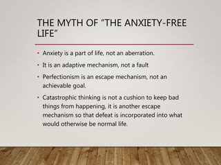 THE MYTH OF “THE ANXIETY-FREE
LIFE”
• Anxiety is a part of life, not an aberration.
• It is an adaptive mechanism, not a fault
• Perfectionism is an escape mechanism, not an
achievable goal.
• Catastrophic thinking is not a cushion to keep bad
things from happening, it is another escape
mechanism so that defeat is incorporated into what
would otherwise be normal life.
 