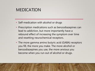 MEDICATION
• Self-medication with alcohol or drugs
• Prescription medications such as benzodiazepines can
lead to addiction, but more importantly have a
rebound effect of increasing the symptom over time
and resetting neurochemical receptors.
• The more gamma amino butyric acid (GABA) receptors
you fill, the more you make. The more alcohol or
benzodiazepines you use, the more anxious you
become when you run out of alcohol or drugs.
 
