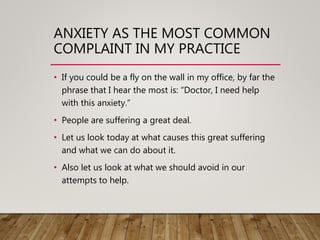 ANXIETY AS THE MOST COMMON
COMPLAINT IN MY PRACTICE
• If you could be a fly on the wall in my office, by far the
phrase that I hear the most is: “Doctor, I need help
with this anxiety.”
• People are suffering a great deal.
• Let us look today at what causes this great suffering
and what we can do about it.
• Also let us look at what we should avoid in our
attempts to help.
 
