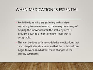 WHEN MEDICATION IS ESSENTIAL
• For individuals who are suffering with anxiety
secondary to severe trauma, there may be no way of
helping the individual until the limbic system is
brought down to a “fight or flight” level that is
acceptable.
• This can be done with non-addictive medications that
calm deep limbic structures so that the individual can
begin to work on what will make changes in the
anxiety symptoms.
 